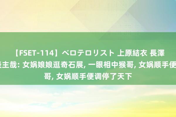 【FSET-114】ベロテロリスト 上原結衣 長澤リカ 非东谈主哉: 女娲娘娘逛奇石展， 一眼相中猴哥， 女娲顺手便调停了天下