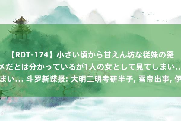 【RDT-174】小さい頃から甘えん坊な従妹の発育途中の躰が気になりダメだとは分かっているが1人の女として見てしまい… 斗罗新谍报: 大明二明考研半子， 雪帝出事， 伊莱克斯豪壮阵一火