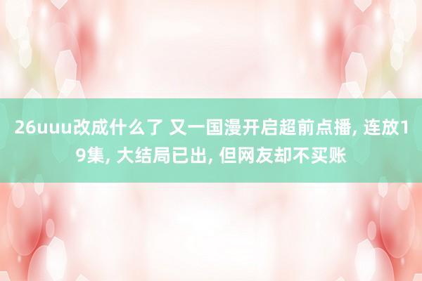 26uuu改成什么了 又一国漫开启超前点播， 连放19集， 大结局已出， 但网友却不买账