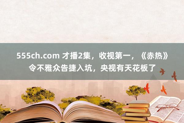 555ch.com 才播2集，收视第一，《赤热》令不雅众告捷入坑，央视有天花板了