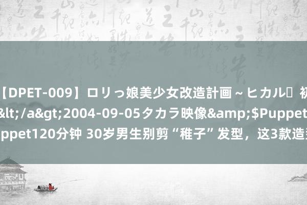 【DPET-009】ロリっ娘美少女改造計画～ヒカル・初淫欲体験告白～</a>2004-09-05タカラ映像&$Puppet120分钟 30岁男生别剪“稚子”发型，这3款造型干净帅气，值得尝试！