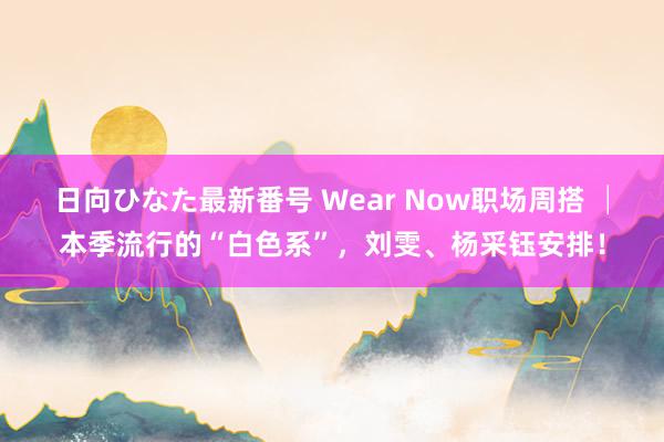 日向ひなた最新番号 Wear Now职场周搭 │本季流行的“白色系”，刘雯、杨采钰安排！