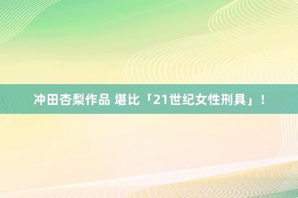 冲田杏梨作品 堪比「21世纪女性刑具」！