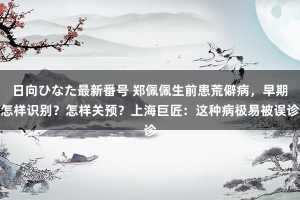 日向ひなた最新番号 郑佩佩生前患荒僻病，早期怎样识别？怎样关预？上海巨匠：这种病极易被误诊