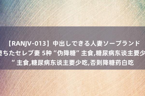 【RANJV-013】中出しできる人妻ソープランドDX 8時間 16人の堕ちたセレブ妻 5种“伪降糖”主食，糖尿病东谈主要少吃，否则降糖药白吃