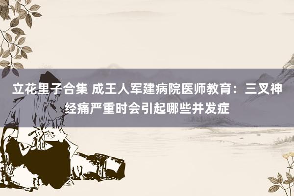 立花里子合集 成王人军建病院医师教育：三叉神经痛严重时会引起哪些并发症