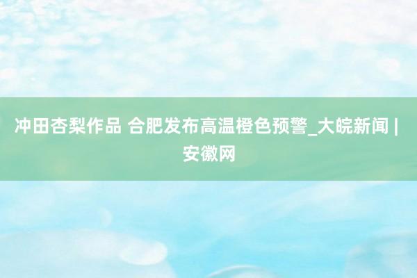 冲田杏梨作品 合肥发布高温橙色预警_大皖新闻 | 安徽网