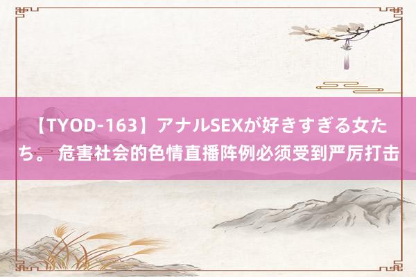 【TYOD-163】アナルSEXが好きすぎる女たち。 危害社会的色情直播阵例必须受到严厉打击