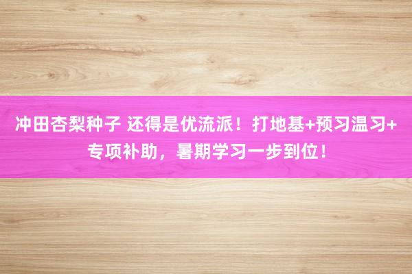 冲田杏梨种子 还得是优流派！打地基+预习温习+专项补助，暑期学习一步到位！