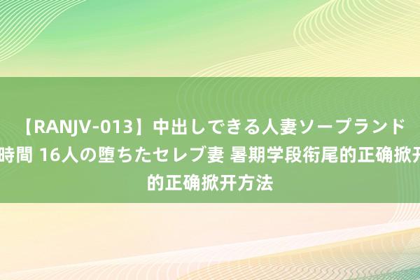 【RANJV-013】中出しできる人妻ソープランドDX 8時間 16人の堕ちたセレブ妻 暑期学段衔尾的正确掀开方法