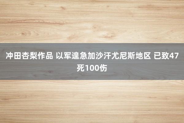 冲田杏梨作品 以军遑急加沙汗尤尼斯地区 已致47死100伤