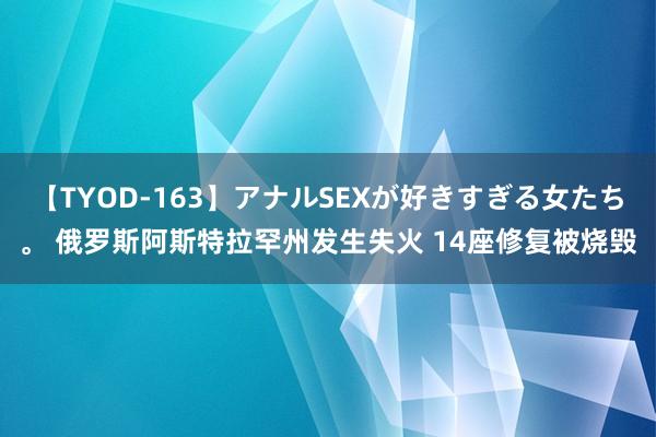 【TYOD-163】アナルSEXが好きすぎる女たち。 俄罗斯阿斯特拉罕州发生失火 14座修复被烧毁