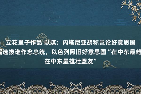 立花里子作品 以媒：内塔尼亚胡称岂论好意思国东谈主民选拔谁作念总统，以色列照旧好意思国“在中东最雄壮盟友”