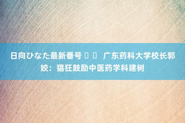 日向ひなた最新番号 		 广东药科大学校长郭姣：猖狂鼓励中医药学科建树