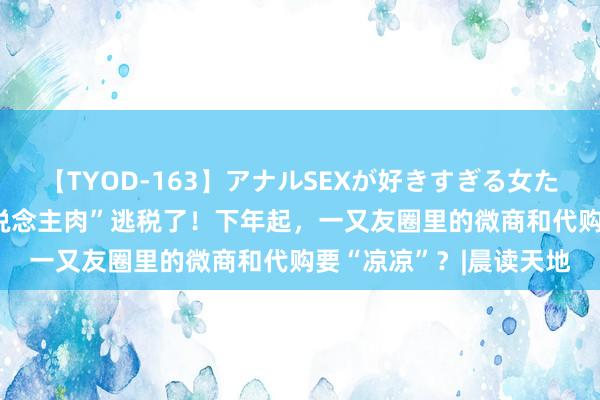 【TYOD-163】アナルSEXが好きすぎる女たち。 		 别念念“东说念主肉”逃税了！下年起，一又友圈里的微商和代购要“凉凉”？|晨读天地