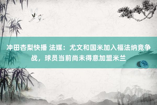 冲田杏梨快播 法媒：尤文和国米加入福法纳竞争战，球员当前尚未得意加盟米兰