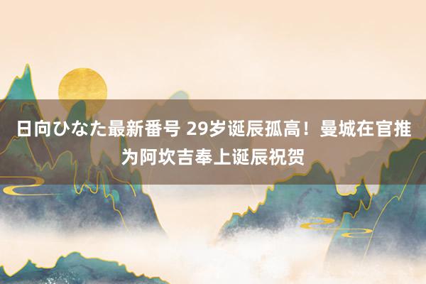 日向ひなた最新番号 29岁诞辰孤高！曼城在官推为阿坎吉奉上诞辰祝贺