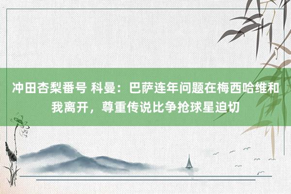 冲田杏梨番号 科曼：巴萨连年问题在梅西哈维和我离开，尊重传说比争抢球星迫切