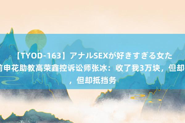 【TYOD-163】アナルSEXが好きすぎる女たち。 前申花助教高荣鑫控诉讼师张冰：收了我3万块，但却抵挡务