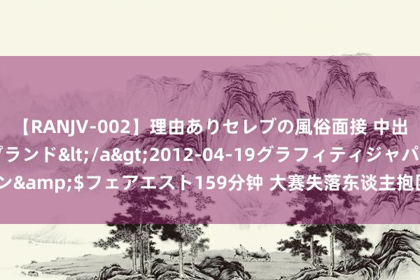 【RANJV-002】理由ありセレブの風俗面接 中出しできる人妻ソープランド</a>2012-04-19グラフィティジャパン&$フェアエスト159分钟 大赛失落东谈主抱团取暖，亿元先生们不消惦记