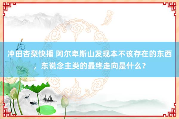 冲田杏梨快播 阿尔卑斯山发现本不该存在的东西，东说念主类的最终走向是什么？