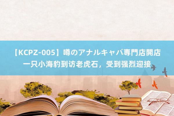 【KCPZ-005】噂のアナルキャバ専門店開店 一只小海豹到访老虎石，受到强烈迎接