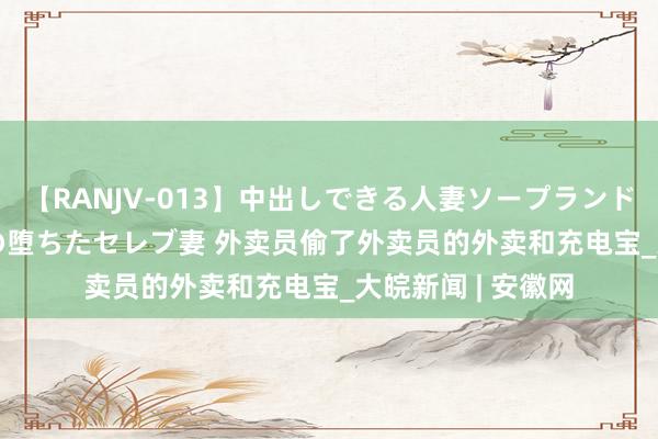 【RANJV-013】中出しできる人妻ソープランドDX 8時間 16人の堕ちたセレブ妻 外卖员偷了外卖员的外卖和充电宝_大皖新闻 | 安徽网