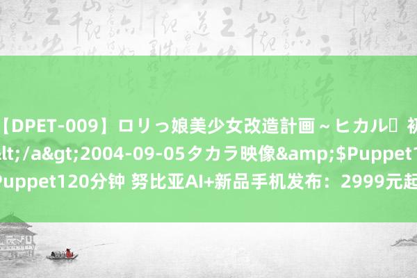 【DPET-009】ロリっ娘美少女改造計画～ヒカル・初淫欲体験告白～</a>2004-09-05タカラ映像&$Puppet120分钟 努比亚AI+新品手机发布：2999元起 第六代屏下录像时刻