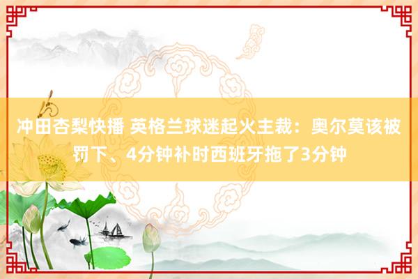 冲田杏梨快播 英格兰球迷起火主裁：奥尔莫该被罚下、4分钟补时西班牙拖了3分钟