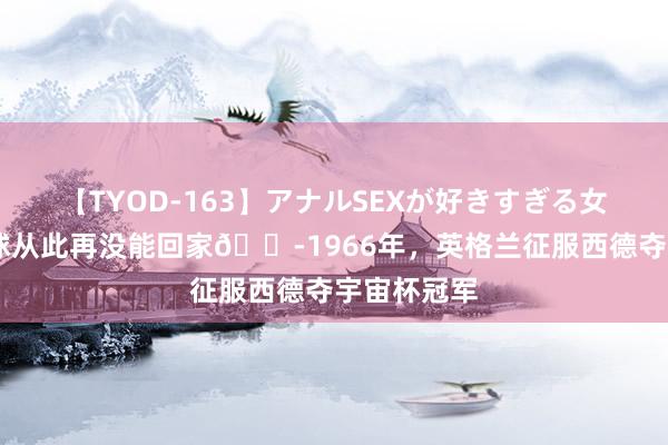 【TYOD-163】アナルSEXが好きすぎる女たち。 足球从此再没能回家?1966年，英格兰征服西德夺宇宙杯冠军