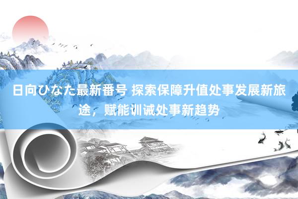 日向ひなた最新番号 探索保障升值处事发展新旅途，赋能训诫处事新趋势