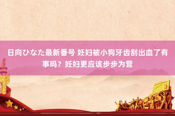 日向ひなた最新番号 妊妇被小狗牙齿刮出血了有事吗？妊妇更应该步步为营