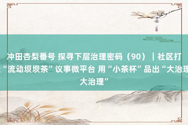 冲田杏梨番号 探寻下层治理密码（90）｜社区打造“流动坝坝茶”议事微平台 用“小茶杯”品出“大治理”