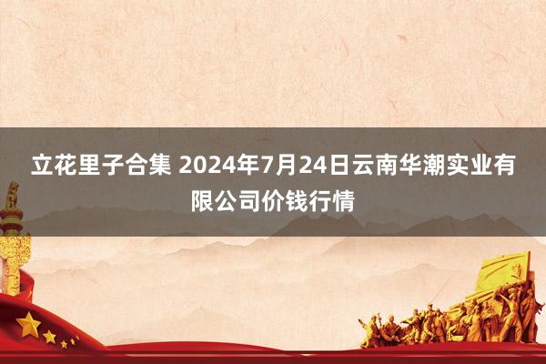 立花里子合集 2024年7月24日云南华潮实业有限公司价钱行情