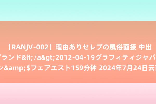 【RANJV-002】理由ありセレブの風俗面接 中出しできる人妻ソープランド</a>2012-04-19グラフィティジャパン&$フェアエスト159分钟 2024年7月24日云南云菜集团有限公司价钱行情