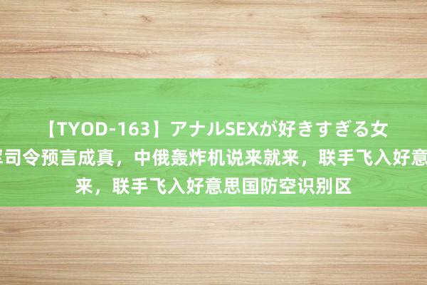 【TYOD-163】アナルSEXが好きすぎる女たち。 好意思军司令预言成真，中俄轰炸机说来就来，联手飞入好意思国防空识别区