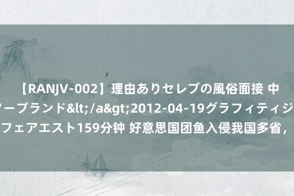 【RANJV-002】理由ありセレブの風俗面接 中出しできる人妻ソープランド</a>2012-04-19グラフィティジャパン&$フェアエスト159分钟 好意思国团鱼入侵我国多省，黄河流域形成泛滥，能靠中国吃货照管吗？