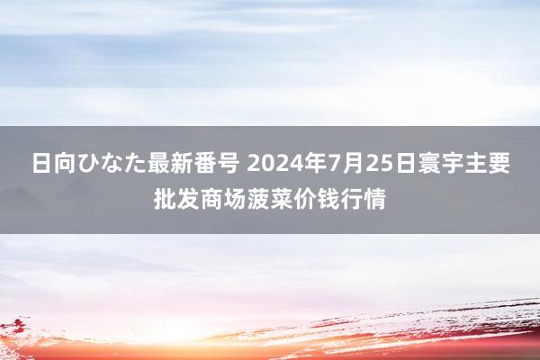 日向ひなた最新番号 2024年7月25日寰宇主要批发商场菠菜价钱行情