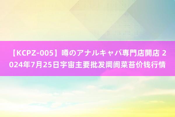 【KCPZ-005】噂のアナルキャバ専門店開店 2024年7月25日宇宙主要批发阛阓菜苔价钱行情