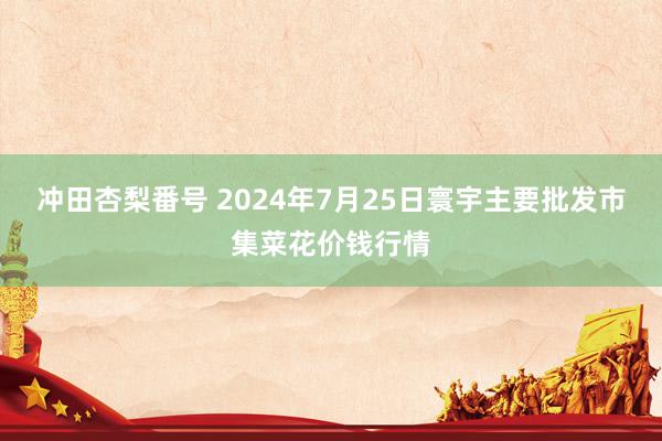 冲田杏梨番号 2024年7月25日寰宇主要批发市集菜花价钱行情