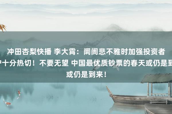 冲田杏梨快播 李大霄：阛阓悲不雅时加强投资者保护十分热切！不要无望 中国最优质钞票的春天或仍是到来！