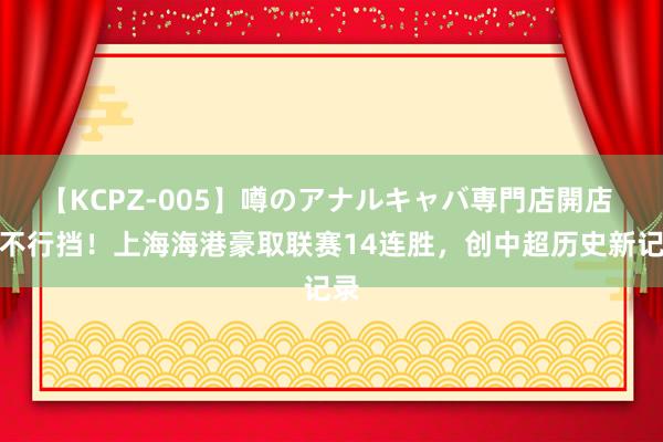 【KCPZ-005】噂のアナルキャバ専門店開店 势不行挡！上海海港豪取联赛14连胜，创中超历史新记录