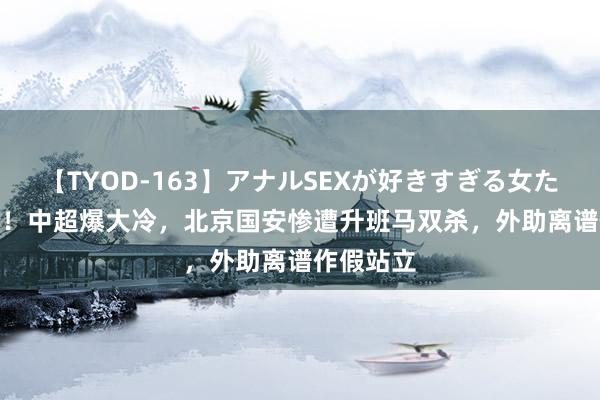 【TYOD-163】アナルSEXが好きすぎる女たち。 0-1！中超爆大冷，北京国安惨遭升班马双杀，外助离谱作假站立