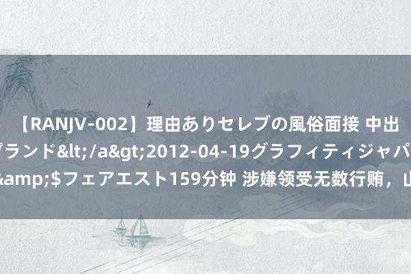 【RANJV-002】理由ありセレブの風俗面接 中出しできる人妻ソープランド</a>2012-04-19グラフィティジャパン&$フェアエスト159分钟 涉嫌领受无数行贿，山西省委原副布告商黎光被公诉！