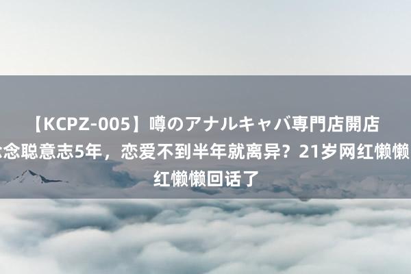 【KCPZ-005】噂のアナルキャバ専門店開店 与王念念聪意志5年，恋爱不到半年就离异？21岁网红懒懒回话了