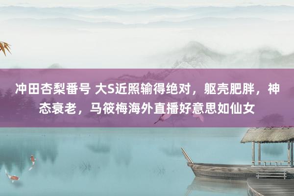 冲田杏梨番号 大S近照输得绝对，躯壳肥胖，神态衰老，马筱梅海外直播好意思如仙女