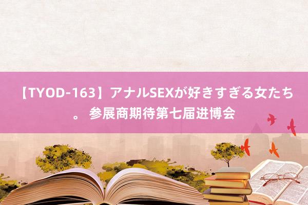 【TYOD-163】アナルSEXが好きすぎる女たち。 参展商期待第七届进博会