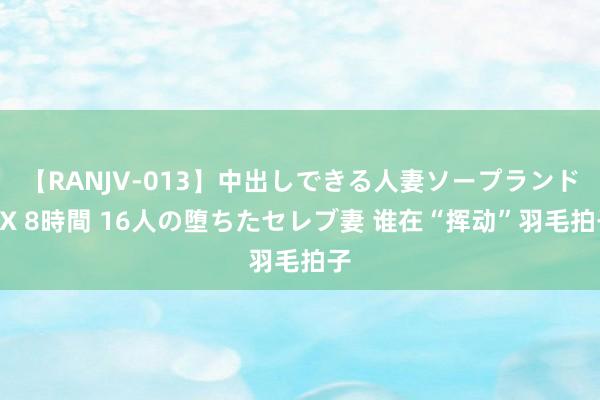 【RANJV-013】中出しできる人妻ソープランドDX 8時間 16人の堕ちたセレブ妻 谁在“挥动”羽毛拍子