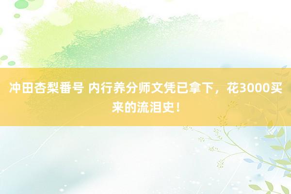 冲田杏梨番号 内行养分师文凭已拿下，花3000买来的流泪史！