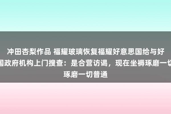 冲田杏梨作品 福耀玻璃恢复福耀好意思国给与好意思国政府机构上门搜查：是合营访谒，现在坐褥琢磨一切普通